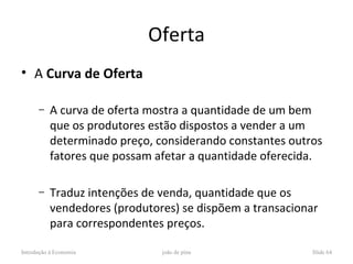 Oferta
• A Curva de Oferta

      –    A curva de oferta mostra a quantidade de um bem
           que os produtores estão dispostos a vender a um
           determinado preço, considerando constantes outros
           fatores que possam afetar a quantidade oferecida.

      –    Traduz intenções de venda, quantidade que os
           vendedores (produtores) se dispõem a transacionar
           para correspondentes preços.

Introdução à Economia          joão de pina               Slide 64
 