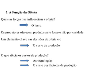 3. A Função da Oferta

Quais as forças que influenciam a oferta?
                       O lucro

Os produtores oferecem produtos pelo lucro e não por caridade

Um elemento chave nas decisões de oferta é o
                        O custo de produção


O que afecta os custos de produção?
                        As tecnologias
                        O custo dos factores de produção
 