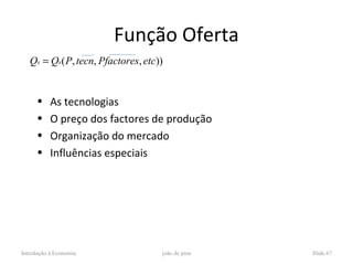 Função Oferta
   Qs = Qs ( P, tecn, Pfactores, etc))


      •    As tecnologias
      •    O preço dos factores de produção
      •    Organização do mercado
      •    Influências especiais




Introdução à Economia                joão de pina   Slide 67
 