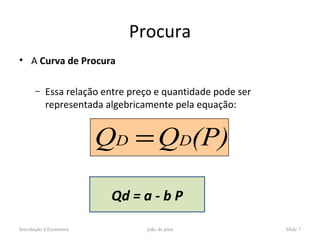 Procura
• A Curva de Procura

      –    Essa relação entre preço e quantidade pode ser
           representada algebricamente pela equação:


                        QD = QD(P)

                         Qd = a - b P

Introdução à Economia            joão de pina               Slide 7
 