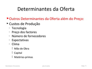 Determinantes da Oferta
 Outros Determinantes da Oferta além do Preço:
  Custos de Produção
    ◦    Tecnologia
    ◦    Preço dos factores
    ◦    Número de fornecedores
    ◦    Expectativas
    ◦    Clima
          Mão de Obra
          Capital
          Matérias-primas


Introdução à Economia        joão de pina    Slide 71
 