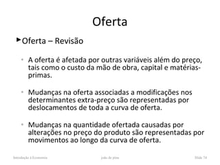 Oferta
 Oferta – Revisão

    ◦    A oferta é afetada por outras variáveis além do preço,
         tais como o custo da mão de obra, capital e matérias-
         primas.

    ◦    Mudanças na oferta associadas a modificações nos
         determinantes extra-preço são representadas por
         deslocamentos de toda a curva de oferta.

    ◦    Mudanças na quantidade ofertada causadas por
         alterações no preço do produto são representadas por
         movimentos ao longo da curva de oferta.

Introdução à Economia          joão de pina                 Slide 74
 