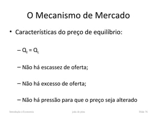 O Mecanismo de Mercado
• Características do preço de equilíbrio:

      – QD = QS;

      – Não há escassez de oferta;

      – Não há excesso de oferta;

      – Não há pressão para que o preço seja alterado
Introdução à Economia      joão de pina                 Slide 76
 