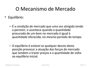 O Mecanismo de Mercado
• Equilíbrio:

     – É a condição de mercado que uma vez atingida tende
       a persistir, e acontece quando a quantidade
       procurada de um bem no mercado é igual à
       quantidade oferecida, no mesmo período de tempo.

     – O equilíbrio é estável se qualquer desvio desta
       posição provocar a atuação das forças de mercado
       que tendem a trazer preços e a quantidade de volta
       ao equilíbrio inicial.

Introdução à Economia       joão de pina                Slide 77
 