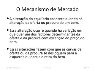 O Mecanismo de Mercado
 A alteração do equilíbrio acontece quando há
  alteração da oferta ou procura de um bem.
 Essa alteração ocorre quando há variação em
  qualquer um dos factores determinantes da
  oferta e da procura com excepção do preço do
  bem.
 Essas alterações fazem com que as curvas da
  oferta ou da procura se desloquem para a
  esquerda ou para a direita do bem

Introdução à Economia   joão de pina             Slide 78
 