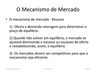 O Mecanismo de Mercado
• O mecanismo de mercado - Resumo

     1) Oferta e demanda interagem para determinar o
     preço de equilíbrio.
     2) Quando não estiver em equilíbrio, o mercado se
     ajustará diminuindo o excesso ou escassez de oferta
     e restabelecendo, assim, o equilíbrio.
     3) Os mercados devem ser competitivos para que o
     mecanismo seja eficiente.

Introdução à Economia      joão de pina              Slide 84
 
