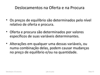 Deslocamentos na Oferta e na Procura

• Os preços de equilíbrio são determinados pelo nível
  relativo de oferta e procura.
• Oferta e procura são determinados por valores
  específicos de suas variáveis determinantes.
• Alterações em qualquer uma dessas variáveis, ou
  numa combinação delas, podem causar mudanças
  no preço de equilíbrio e/ou na quantidade.



Introdução à Economia       joão de pina           Slide 85
 