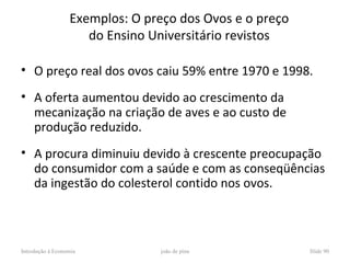 Exemplos: O preço dos Ovos e o preço
                     do Ensino Universitário revistos

• O preço real dos ovos caiu 59% entre 1970 e 1998.
• A oferta aumentou devido ao crescimento da
  mecanização na criação de aves e ao custo de
  produção reduzido.
• A procura diminuiu devido à crescente preocupação
  do consumidor com a saúde e com as conseqüências
  da ingestão do colesterol contido nos ovos.



Introdução à Economia           joão de pina             Slide 90
 