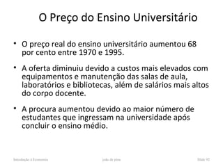 O Preço do Ensino Universitário

• O preço real do ensino universitário aumentou 68
  por cento entre 1970 e 1995.
• A oferta diminuiu devido a custos mais elevados com
  equipamentos e manutenção das salas de aula,
  laboratórios e bibliotecas, além de salários mais altos
  do corpo docente.
• A procura aumentou devido ao maior número de
  estudantes que ingressam na universidade após
  concluir o ensino médio.


Introdução à Economia      joão de pina              Slide 92
 