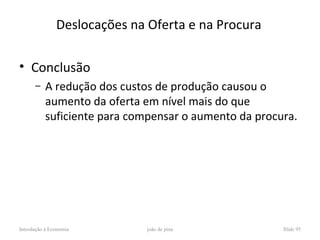 Deslocações na Oferta e na Procura

• Conclusão
      –    A redução dos custos de produção causou o
           aumento da oferta em nível mais do que
           suficiente para compensar o aumento da procura.




Introdução à Economia         joão de pina             Slide 95
 