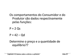 Os comportamentos do Consumidor e do
          Produtor são dados respectivamente
          pelas funções:
         P = 2 Qs
         P = 42 – Qd
         Determine o preço e a quantidade de
          equilíbrio??

Introdução à Economia                        joão de pina
     Capítulo 2: O básico sobre a oferta e a procura        Slide 97 97
                                                                  Slide
 