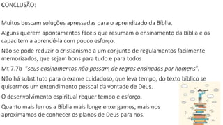 CONCLUSÃO:
Muitos buscam soluções apressadas para o aprendizado da Bíblia.
Alguns querem apontamentos fáceis que resumam o ensinamento da Bíblia e os
capacitem a aprendê-la com pouco esforço.
Não se pode reduzir o cristianismo a um conjunto de regulamentos facilmente
memorizados, que sejam bons para tudo e para todos
Mt 7.7b “seus ensinamentos não passam de regras ensinadas por homens”.
Não há substituto para o exame cuidadoso, que leva tempo, do texto bíblico se
quisermos um entendimento pessoal da vontade de Deus.
O desenvolvimento espiritual requer tempo e esforço.
Quanto mais lemos a Bíblia mais longe enxergamos, mais nos
aproximamos de conhecer os planos de Deus para nós.
 
