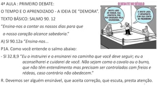 2
4ª AULA : PRIMEIRO DEBATE:
O TEMPO E O APRENDIZADO - A IDEIA DE “DEMORA”.
TEXTO BÁSICO: SALMO 90. 12
“Ensina-nos a contar os nossos dias para que
o nosso coração alcance sabedoria.”
A) Sl 90.12a “Ensina-nos...
P1A. Como você entende o salmo abaixo:
- Sl 32.8,9 “Eu o instruirei e o ensinarei no caminho que você deve seguir; eu o
aconselharei e cuidarei de você. Não sejam como o cavalo ou o burro,
que não têm entendimento mas precisam ser controlados com freios e
rédeas, caso contrário não obedecem.”
R. Devemos ser alguém ensinável, que aceita correção, que escuta, presta atenção.
 