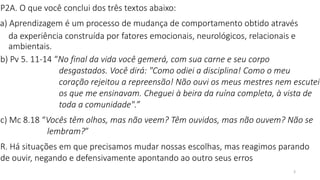 3
P2A. O que você conclui dos três textos abaixo:
a) Aprendizagem é um processo de mudança de comportamento obtido através
da experiência construída por fatores emocionais, neurológicos, relacionais e
ambientais.
b) Pv 5. 11-14 “No final da vida você gemerá, com sua carne e seu corpo
desgastados. Você dirá: "Como odiei a disciplina! Como o meu
coração rejeitou a repreensão! Não ouvi os meus mestres nem escutei
os que me ensinavam. Cheguei à beira da ruína completa, à vista de
toda a comunidade".”
c) Mc 8.18 “Vocês têm olhos, mas não veem? Têm ouvidos, mas não ouvem? Não se
lembram?”
R. Há situações em que precisamos mudar nossas escolhas, mas reagimos parando
de ouvir, negando e defensivamente apontando ao outro seus erros
 