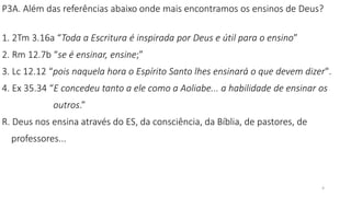 4
P3A. Além das referências abaixo onde mais encontramos os ensinos de Deus?
1. 2Tm 3.16a “Toda a Escritura é inspirada por Deus e útil para o ensino”
2. Rm 12.7b “se é ensinar, ensine;”
3. Lc 12.12 “pois naquela hora o Espírito Santo lhes ensinará o que devem dizer".
4. Ex 35.34 “E concedeu tanto a ele como a Aoliabe... a habilidade de ensinar os
outros.”
R. Deus nos ensina através do ES, da consciência, da Bíblia, de pastores, de
professores...
 