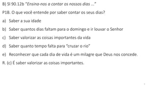 5
B) Sl 90.12b “Ensina-nos a contar os nossos dias ...”
P1B. O que você entende por saber contar os seus dias?
a) Saber a sua idade
b) Saber quantos dias faltam para o domingo e ir louvar o Senhor
c) Saber valorizar as coisas importantes da vida
d) Saber quanto tempo falta para “cruzar o rio”
e) Reconhecer que cada dia de vida é um milagre que Deus nos concede.
R. (c) É saber valorizar as coisas importantes.
 