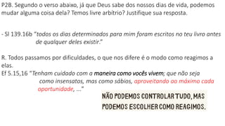 P2B. Segundo o verso abaixo, já que Deus sabe dos nossos dias de vida, podemos
mudar alguma coisa dela? Temos livre arbítrio? Justifique sua resposta.
- Sl 139.16b “todos os dias determinados para mim foram escritos no teu livro antes
de qualquer deles existir.”
R. Todos passamos por dificuldades, o que nos difere é o modo como reagimos a
elas.
Ef 5.15,16 “Tenham cuidado com a maneira como vocês vivem; que não seja
como insensatos, mas como sábios, aproveitando ao máximo cada
oportunidade, ...”
 