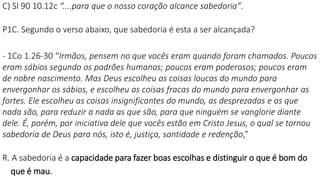 C) Sl 90 10.12c “....para que o nosso coração alcance sabedoria”.
P1C. Segundo o verso abaixo, que sabedoria é esta a ser alcançada?
- 1Co 1.26-30 “Irmãos, pensem no que vocês eram quando foram chamados. Poucos
eram sábios segundo os padrões humanos; poucos eram poderosos; poucos eram
de nobre nascimento. Mas Deus escolheu as coisas loucas do mundo para
envergonhar os sábios, e escolheu as coisas fracas do mundo para envergonhar as
fortes. Ele escolheu as coisas insignificantes do mundo, as desprezadas e as que
nada são, para reduzir a nada as que são, para que ninguém se vanglorie diante
dele. É, porém, por iniciativa dele que vocês estão em Cristo Jesus, o qual se tornou
sabedoria de Deus para nós, isto é, justiça, santidade e redenção,”
R. A sabedoria é a capacidade para fazer boas escolhas e distinguir o que é bom do
que é mau.
 