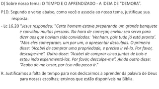 D) Sobre nosso tema: O TEMPO E O APRENDIZADO - A IDEIA DE “DEMORA”.
P1D. Segundo o verso abaixo, como você o associa ao nosso tema, justifique sua
resposta:
- Lc 16.20 “Jesus respondeu: "Certo homem estava preparando um grande banquete
e convidou muitas pessoas. Na hora de começar, enviou seu servo para
dizer aos que haviam sido convidados: ‘Venham, pois tudo já está pronto’.
"Mas eles começaram, um por um, a apresentar desculpas. O primeiro
disse: “Acabei de comprar uma propriedade, e preciso ir vê-la. Por favor,
desculpe-me”. Outro disse: “Acabei de comprar cinco juntas de bois e
estou indo experimentá-las. Por favor, desculpe-me”. Ainda outro disse:
“Acabo de me casar, por isso não posso ir.”
R. Justificamos a falta de tempo para nos dedicarmos a aprender da palavra de Deus
para nossas escolhas; ensinos que estão disponíveis na Bíblia.
 