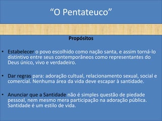 “O Pentateuco”

                             Propósitos

• Estabelecer o povo escolhido como nação santa, e assim torná-lo
  distintivo entre seus contemporâneos como representantes do
  Deus único, vivo e verdadeiro.

• Dar regras para: adoração cultual, relacionamento sexual, social e
  comercial. Nenhuma área da vida deve escapar à santidade.

• Anunciar que a Santidade não é simples questão de piedade
  pessoal, nem mesmo mera participação na adoração pública.
  Santidade é um estilo de vida.
 