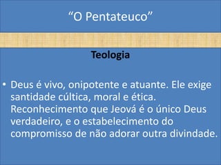 “O Pentateuco”

                  Teologia

• Deus é vivo, onipotente e atuante. Ele exige
  santidade cúltica, moral e ética.
  Reconhecimento que Jeová é o único Deus
  verdadeiro, e o estabelecimento do
  compromisso de não adorar outra divindade.
 