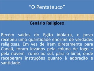 “O Pentateuco”

             Cenário Religioso

Recém saídos do Egito idólatra, o povo
recebeu uma quantidade enorme de verdades
religiosas. Em vez de irem diretamente para
Canaã, foram levados pela coluna de fogo e
pela nuvem rumo ao sul, para o Sinai, onde
receberam instruções quanto à adoração e
santidade.
 