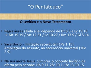 “O Pentateuco”

           O Levítico e o Novo Testamento

• Regra áurea (Toda a lei depende de Dt 6.5 e Lv 19.18
  → Mt 19.19 / Mc 12.31 / Lc 10.27 / Rm 13.9 / Gl 5.14.

• Sacerdócio - Imitação sacerdotal (1Pe 1.15).
  Ampliação do assunto, ao sacerdócio universal (1Pe
  2.9)

• Na sua morte Jesus cumpriu o conceito levítico da
  oferta pelo pecado: Hb 9.11-28; 10.1-18; 13.10-15.
 