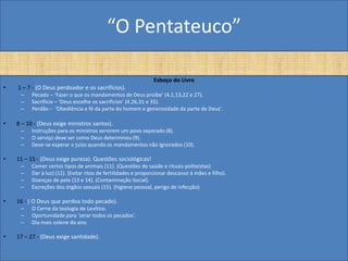 “O Pentateuco”

                                                                Esboço do Livro
•   1 – 7 - (O Deus perdoador e os sacrifícios).
     –    Pecado – ‘Fazer o que os mandamentos de Deus proíbe’ (4.2,13,22 e 27).
     –    Sacrifício – ‘Deus escolhe os sacrifícios’ (4.26,31 e 35).
     –    Perdão – ‘Obediência e fé da parte do homem e generosidade da parte de Deus’.

•   8 – 10 - (Deus exige ministros santos).
     –    Instruções para os ministros servirem um povo separado (8).
     –    O serviço deve ser como Deus determinou (9).
     –    Deve-se esperar o juízo quando os mandamentos não ignorados (10).

•   11 – 15 - (Deus exige pureza). Questões sociológicas!
     –    Comer certos tipos de animais (11). (Questões de saúde e rituais politeístas)
     –    Dar à luz) (12). (Evitar ritos de fertilidades e proporcionar descanso à mães e filho).
     –    Doenças de pele (13 e 14). (Contaminação Social).
     –    Excreções dos órgãos sexuais (15). (higiene pessoal, perigo de infecção).

•   16 - ( O Deus que perdoa todo pecado).
     –    O Cerne da teologia de Levítico.
     –    Oportunidade para ‘zerar todos os pecados’.
     –    Dia mais solene do ano.

•   17 – 27 - (Deus exige santidade).
 