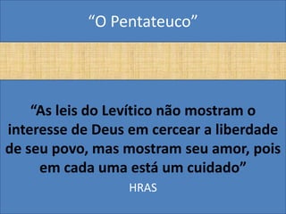 “O Pentateuco”




    “As leis do Levítico não mostram o
interesse de Deus em cercear a liberdade
de seu povo, mas mostram seu amor, pois
     em cada uma está um cuidado”
                 HRAS
 
