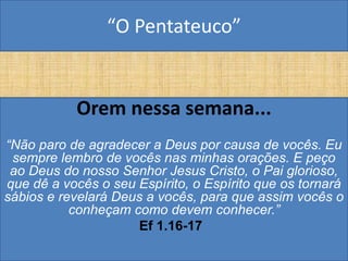 “O Pentateuco”


           Orem nessa semana...
“Não paro de agradecer a Deus por causa de vocês. Eu
 sempre lembro de vocês nas minhas orações. E peço
 ao Deus do nosso Senhor Jesus Cristo, o Pai glorioso,
que dê a vocês o seu Espírito, o Espírito que os tornará
sábios e revelará Deus a vocês, para que assim vocês o
           conheçam como devem conhecer.”
                      Ef 1.16-17
 