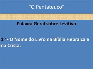 “O Pentateuco”

       Palavra Geral sobre Levítivo


1º - O Nome do Livro na Bíblia Hebraica e
na Cristã.
 