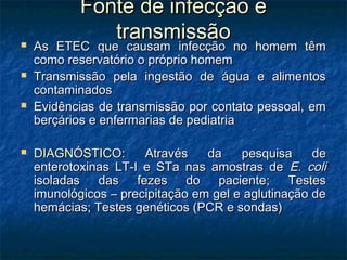 Fonte de infecção eFonte de infecção e
transmissãotransmissão As ETEC que causam infecção no homem têmAs ETEC que causam infecção no homem têm
como reservatório o próprio homemcomo reservatório o próprio homem
 Transmissão pela ingestão de água e alimentosTransmissão pela ingestão de água e alimentos
contaminadoscontaminados
 Evidências de transmissão por contato pessoal, emEvidências de transmissão por contato pessoal, em
berçários e enfermarias de pediatriaberçários e enfermarias de pediatria
 DIAGNÓSTICO:DIAGNÓSTICO: Através da pesquisa deAtravés da pesquisa de
enterotoxinas LT-I e STa nas amostras deenterotoxinas LT-I e STa nas amostras de E. coliE. coli
isoladas das fezes do paciente; Testesisoladas das fezes do paciente; Testes
imunológicos – precipitação em gel e aglutinação deimunológicos – precipitação em gel e aglutinação de
hemácias; Testes genéticos (PCR e sondas)hemácias; Testes genéticos (PCR e sondas)
 