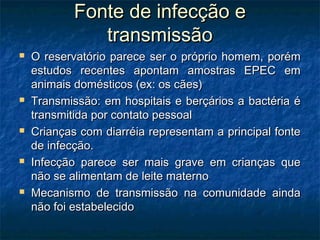 Fonte de infecção eFonte de infecção e
transmissãotransmissão
 O reservatório parece ser o próprio homem, porémO reservatório parece ser o próprio homem, porém
estudos recentes apontam amostras EPEC emestudos recentes apontam amostras EPEC em
animais domésticos (ex: os cães)animais domésticos (ex: os cães)
 Transmissão: em hospitais e berçários a bactéria éTransmissão: em hospitais e berçários a bactéria é
transmitida por contato pessoaltransmitida por contato pessoal
 Crianças com diarréia representam a principal fonteCrianças com diarréia representam a principal fonte
de infecção.de infecção.
 Infecção parece ser mais grave em crianças queInfecção parece ser mais grave em crianças que
não se alimentam de leite maternonão se alimentam de leite materno
 Mecanismo de transmissão na comunidade aindaMecanismo de transmissão na comunidade ainda
não foi estabelecidonão foi estabelecido
 