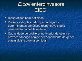 E.coliE.coli enteroinvasoraenteroinvasora
EIECEIEC
 Biosorotipos bem definidosBiosorotipos bem definidos
 Presença de plasmídio que carrega osPresença de plasmídio que carrega os
determinantes genéticos responsáveis peladeterminantes genéticos responsáveis pela
penetração na célula epitelialpenetração na célula epitelial
 Capacidade de proliferar no interior da célula eCapacidade de proliferar no interior da célula e
provocar doença parece ser dependente de genesprovocar doença parece ser dependente de genes
plasmidiais e cromossômicosplasmidiais e cromossômicos
 