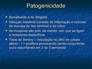 PatogenicidadePatogenicidade
 Semelhante a deSemelhante a de ShigellaShigella
 Infecção intestinal consiste de inflamação e necroseInfecção intestinal consiste de inflamação e necrose
da mucosa do íleo terminal e do cólonda mucosa do íleo terminal e do cólon
 As invasinas são prot. da membr. ext. que se ligamAs invasinas são prot. da membr. ext. que se ligam
a receptores específicosa receptores específicos
 Teste de Serény – inoculação no olho de cobaioTeste de Serény – inoculação no olho de cobaio
albino – I = prolifera provocando cerato-conjuntivitealbino – I = prolifera provocando cerato-conjuntivite
(cura espontânea em 2 ou 3 semanas)(cura espontânea em 2 ou 3 semanas)
 