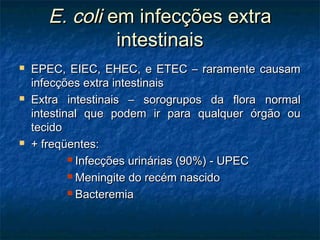 E. coliE. coli em infecções extraem infecções extra
intestinaisintestinais
 EPEC, EIEC, EHEC, e ETEC – raramente causamEPEC, EIEC, EHEC, e ETEC – raramente causam
infecções extra intestinaisinfecções extra intestinais
 Extra intestinais – sorogrupos da flora normalExtra intestinais – sorogrupos da flora normal
intestinal que podem ir para qualquer órgão ouintestinal que podem ir para qualquer órgão ou
tecidotecido
 + freqüentes:+ freqüentes:
 Infecções urinárias (90%) - UPECInfecções urinárias (90%) - UPEC
 Meningite do recém nascidoMeningite do recém nascido
 BacteremiaBacteremia
 