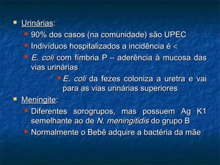  UrináriasUrinárias::
 90% dos casos (na comunidade) são UPEC90% dos casos (na comunidade) são UPEC
 Indivíduos hospitalizados a incidência éIndivíduos hospitalizados a incidência é <<
 E. coliE. coli com fímbria P – aderência à mucosa dascom fímbria P – aderência à mucosa das
vias urináriasvias urinárias
 E. coliE. coli da fezes coloniza a uretra e vaida fezes coloniza a uretra e vai
para as vias urinárias superiorespara as vias urinárias superiores
 MeningiteMeningite::
 Diferentes sorogrupos, mas possuem Ag K1Diferentes sorogrupos, mas possuem Ag K1
semelhante ao desemelhante ao de N. meningitidisN. meningitidis do grupo Bdo grupo B
 Normalmente o Bebê adquire a bactéria da mãeNormalmente o Bebê adquire a bactéria da mãe
 
