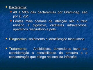  BacteremiaBacteremia::
 40 a 50% das bacteremias por Gram-neg. são40 a 50% das bacteremias por Gram-neg. são
porpor E. coliE. coli
 Fontes mais comuns de infecção são o tratoFontes mais comuns de infecção são o trato
urinário e digestivo, catéteres intravenosos,urinário e digestivo, catéteres intravenosos,
aparelhos respiratório e pele.aparelhos respiratório e pele.
 Diagnóstico:Diagnóstico: isolamento e identificação bioquímicaisolamento e identificação bioquímica
 Tratamento:Tratamento: Antibióticos, devendo-se levar emAntibióticos, devendo-se levar em
consideração a sensibilidade da amostra e aconsideração a sensibilidade da amostra e a
concentração que atinge no local da infecçãoconcentração que atinge no local da infecção
 