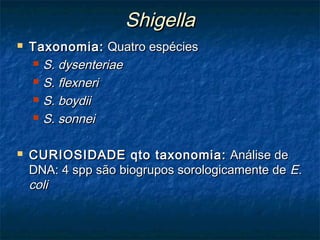 ShigellaShigella
 Taxonomia:Taxonomia: Quatro espéciesQuatro espécies
 S. dysenteriaeS. dysenteriae
 S. flexneriS. flexneri
 S. boydiiS. boydii
 S. sonneiS. sonnei
 CURIOSIDADE qto taxonomia:CURIOSIDADE qto taxonomia: Análise deAnálise de
DNA: 4 spp são biogrupos sorologicamente deDNA: 4 spp são biogrupos sorologicamente de E.E.
colicoli
 