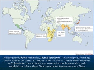 Primeiro gênero Shigella identificado, Shigella dysenteriae 1, foi isolado por Kiyoshi Shiga
durante epidemia que ocorreu no Japão em 1890s. Na América Central (1960s), pandemias
de S. dysenteriae 1 causou diarréia severa com muitas complicações e alta taxa de
mortalidade em todas as idades. Subsequente pandemia ocorreu na Ásia e África.
 