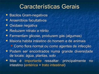 Características GeraisCaracterísticas Gerais
 Bacilos Gram-negativosBacilos Gram-negativos
 Anaeróbios facultativosAnaeróbios facultativos
 Oxidase negativaOxidase negativa
 Reduzem nitrato a nitritoReduzem nitrato a nitrito
 Fermentam glicose, produzem gás (algumas)Fermentam glicose, produzem gás (algumas)
 Maioria habita intestino do homem e de animaisMaioria habita intestino do homem e de animais
 Como flora normal ou como agentes de infecçãoComo flora normal ou como agentes de infecção
 Podem ser encontrados numa grande diversidadePodem ser encontrados numa grande diversidade
de locais: água, plantas, solode locais: água, plantas, solo
 Mas éMas é importanteimportante ressaltar: principalmente noressaltar: principalmente no
intestino (intestino (entéricaentérica == trato intestinaltrato intestinal))
 