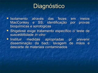 DiagnósticoDiagnóstico
 Isolamento através das fezes em meiosIsolamento através das fezes em meios
MacConkey e SS; identificação por provasMacConkey e SS; identificação por provas
bioquímicas e sorológicasbioquímicas e sorológicas
 Shigelose exige tratamento específico c/ teste deShigelose exige tratamento específico c/ teste de
suscetibilidadesuscetibilidade in vitroin vitro
 Instituir medidas apropriadas p/ prevenirInstituir medidas apropriadas p/ prevenir
disseminação da bact.: lavagem de mãos edisseminação da bact.: lavagem de mãos e
descarte de materiais contaminadosdescarte de materiais contaminados
 
