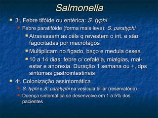 SalmonellaSalmonella
 33oo
. Febre tifóide ou entérica:. Febre tifóide ou entérica: S. typhiS. typhi
 Febre paratifóide (forma mais leve):Febre paratifóide (forma mais leve): S. paratyphiS. paratyphi
 Atravessam as céls q revestem o int. e sãoAtravessam as céls q revestem o int. e são
fagocitadas por macrófagosfagocitadas por macrófagos
 Multiplicam no fígado, baço e medula ósseaMultiplicam no fígado, baço e medula óssea
 10 a 14 dias: febre c/ cefaléia, mialgias, mal-10 a 14 dias: febre c/ cefaléia, mialgias, mal-
estar e anorexia. Duração 1 semana ou +, dpsestar e anorexia. Duração 1 semana ou +, dps
sintomas gastrointestinaissintomas gastrointestinais
 44oo
. Colonização assintomática. Colonização assintomática
 S. typhiS. typhi ee S. paratyphiS. paratyphi na vesícula biliar (reservatório)na vesícula biliar (reservatório)
 Doença sintomática se desenvolve em 1 a 5% dosDoença sintomática se desenvolve em 1 a 5% dos
pacientespacientes
 