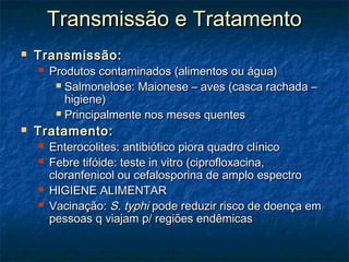 Transmissão e TratamentoTransmissão e Tratamento
 Transmissão:Transmissão:
 Produtos contaminados (alimentos ou água)Produtos contaminados (alimentos ou água)
 Salmonelose: Maionese – aves (casca rachada –Salmonelose: Maionese – aves (casca rachada –
higiene)higiene)
 Principalmente nos meses quentesPrincipalmente nos meses quentes
 Tratamento:Tratamento:
 Enterocolites: antibiótico piora quadro clínicoEnterocolites: antibiótico piora quadro clínico
 Febre tifóide: teste in vitro (ciprofloxacina,Febre tifóide: teste in vitro (ciprofloxacina,
cloranfenicol ou cefalosporina de amplo espectrocloranfenicol ou cefalosporina de amplo espectro
 HIGIENE ALIMENTARHIGIENE ALIMENTAR
 Vacinação:Vacinação: S. typhiS. typhi pode reduzir risco de doença empode reduzir risco de doença em
pessoas q viajam p/ regiões endêmicaspessoas q viajam p/ regiões endêmicas
 
