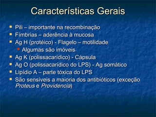 Características GeraisCaracterísticas Gerais
 Pili – importante na recombinaçãoPili – importante na recombinação
 Fímbrias – aderência à mucosaFímbrias – aderência à mucosa
 Ag H (protéico) - Flagelo – motilidadeAg H (protéico) - Flagelo – motilidade
 Algumas são imóveisAlgumas são imóveis
 Ag K (polissacarídico) - CápsulaAg K (polissacarídico) - Cápsula
 Ag O (polissacarídico do LPS) - Ag somáticoAg O (polissacarídico do LPS) - Ag somático
 Lipídio A – parte tóxica do LPSLipídio A – parte tóxica do LPS
 São sensíveis a maioria dos antibióticos (exceçãoSão sensíveis a maioria dos antibióticos (exceção
ProteusProteus ee ProvidenciaProvidencia))
 