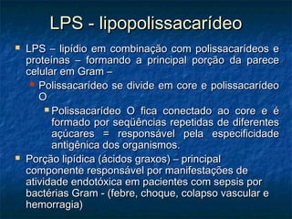 LPS - lipopolissacarídeoLPS - lipopolissacarídeo
 LPS – lipídio em combinação com polissacarídeos eLPS – lipídio em combinação com polissacarídeos e
proteínas – formando a principal porção da pareceproteínas – formando a principal porção da parece
celular em Gram –celular em Gram –
 Polissacarídeo se divide em core e polissacarídeoPolissacarídeo se divide em core e polissacarídeo
OO
 Polissacarídeo O fica conectado ao core e éPolissacarídeo O fica conectado ao core e é
formado por seqüências repetidas de diferentesformado por seqüências repetidas de diferentes
açúcares = responsável pela especificidadeaçúcares = responsável pela especificidade
antigênica dos organismos.antigênica dos organismos.
 Porção lipídica (ácidos graxos) – principalPorção lipídica (ácidos graxos) – principal
componente responsável por manifestações decomponente responsável por manifestações de
atividade endotóxica em pacientes com sepsis poratividade endotóxica em pacientes com sepsis por
bactérias Gram - (febre, choque, colapso vascular ebactérias Gram - (febre, choque, colapso vascular e
hemorragia)hemorragia)
 