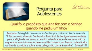 Pergunta para
Adolescentes
Resposta: Entregá-lo para servir ao Senhor por todos os dias de sua vida.
“E fez um voto, dizendo: Senhor dos Exércitos! Se benignamente atentares
para a aflição da tua serva, e de mim te lembrares, e da tua serva não te
esqueceres, mas à tua serva deres um filho homem, ao Senhor o darei todos
os dias da sua vida, e sobre a sua cabeça não passará navalha”. I Samuel 1:11
Qual foi o propósito que Ana fez com o Senhor
quando lhe pediu um filho?
I n s t i t u t o B í b l i c o E d u c a c i o n a l M a r a n a t a - T r a b a l h o d e C r i a n ç a s , I n t e r m e d i á r i o s e A d o l e s c e n t e s - O s H e r ó i s d a F é - 4 a a u l a
 