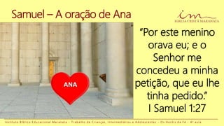 “Por este menino
orava eu; e o
Senhor me
concedeu a minha
petição, que eu lhe
tinha pedido.”
I Samuel 1:27
Samuel – A oração de Ana
I n s t i t u t o B í b l i c o E d u c a c i o n a l M a r a n a t a - T r a b a l h o d e C r i a n ç a s , I n t e r m e d i á r i o s e A d o l e s c e n t e s - O s H e r ó i s d a F é - 4 a a u l a
ANA
 