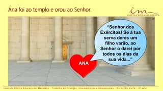 ANA
I n s t i t u t o B í b l i c o E d u c a c i o n a l M a r a n a t a - T r a b a l h o d e C r i a n ç a s , I n t e r m e d i á r i o s e A d o l e s c e n t e s - O s H e r ó i s d a F é - 4 a a u l a
Ana foi ao templo e orou ao Senhor
“Senhor dos
Exércitos! Se à tua
serva deres um
filho varão, ao
Senhor o darei por
todos os dias da
sua vida...”
 