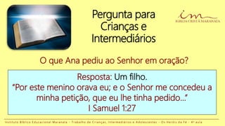 Pergunta para
Crianças e
Intermediários
Resposta: Um filho.
“Por este menino orava eu; e o Senhor me concedeu a
minha petição, que eu lhe tinha pedido...”
I Samuel 1:27
O que Ana pediu ao Senhor em oração?
I n s t i t u t o B í b l i c o E d u c a c i o n a l M a r a n a t a - T r a b a l h o d e C r i a n ç a s , I n t e r m e d i á r i o s e A d o l e s c e n t e s - O s H e r ó i s d a F é - 4 a a u l a
 